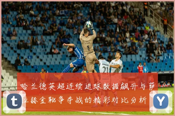 哈兰德英超连续进球数据飙升与萨拉赫金靴争夺战的精彩对比分析